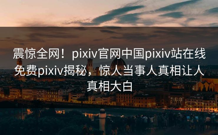 震惊全网！pixiv官网中国pixiv站在线免费pixiv揭秘，惊人当事人真相让人真相大白