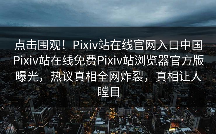 点击围观！Pixiv站在线官网入口中国Pixiv站在线免费Pixiv站浏览器官方版曝光，热议真相全网炸裂，真相让人瞠目