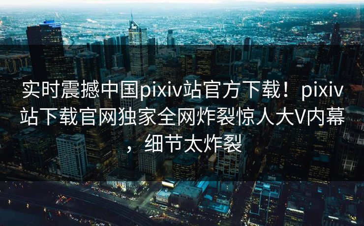 实时震撼中国pixiv站官方下载！pixiv站下载官网独家全网炸裂惊人大V内幕，细节太炸裂