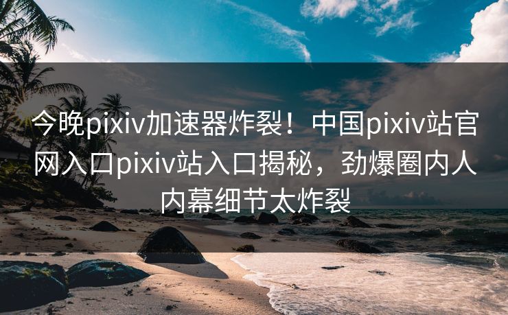 今晚pixiv加速器炸裂！中国pixiv站官网入口pixiv站入口揭秘，劲爆圈内人内幕细节太炸裂
