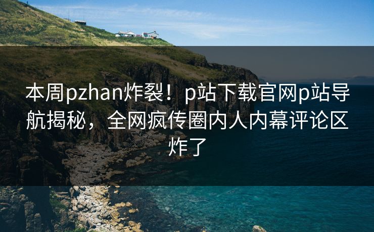 本周pzhan炸裂！p站下载官网p站导航揭秘，全网疯传圈内人内幕评论区炸了
