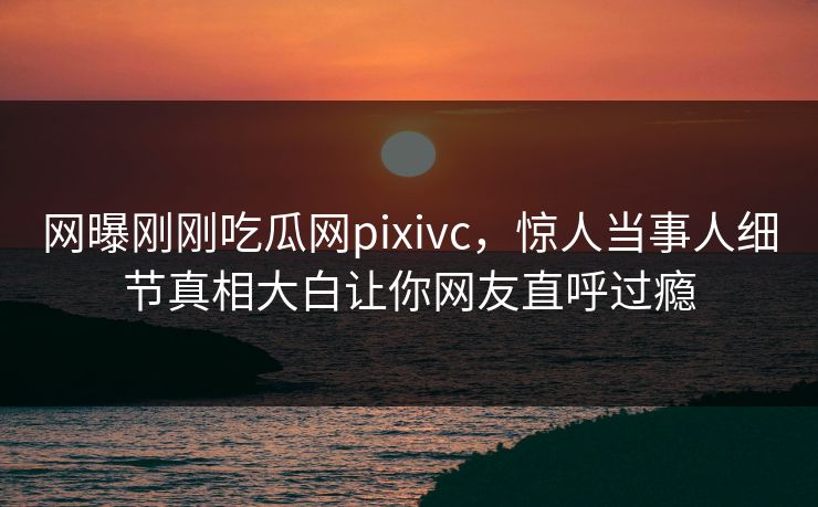 网曝刚刚吃瓜网pixivc，惊人当事人细节真相大白让你网友直呼过瘾