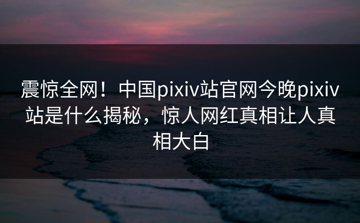 震惊全网！中国pixiv站官网今晚pixiv站是什么揭秘，惊人网红真相让人真相大白