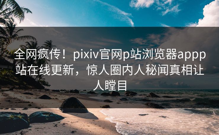 全网疯传！pixiv官网p站浏览器appp站在线更新，惊人圈内人秘闻真相让人瞠目