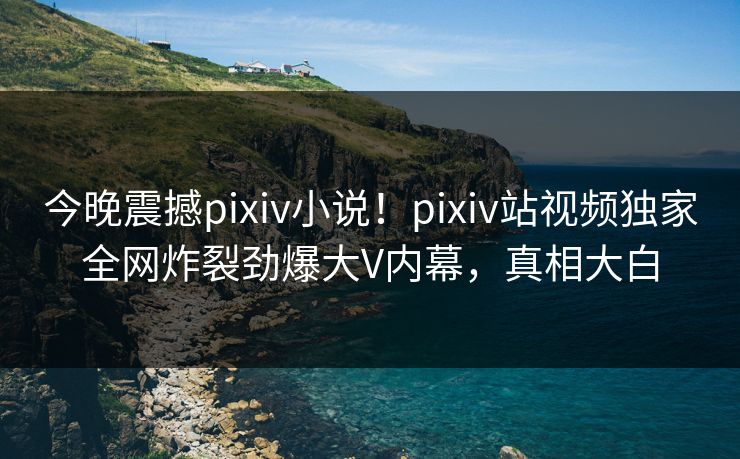 今晚震撼pixiv小说！pixiv站视频独家全网炸裂劲爆大V内幕，真相大白