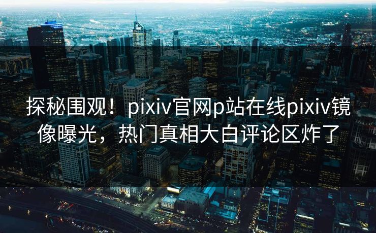 探秘围观！pixiv官网p站在线pixiv镜像曝光，热门真相大白评论区炸了