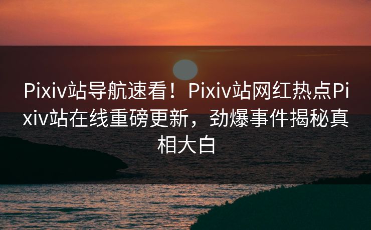 Pixiv站导航速看！Pixiv站网红热点Pixiv站在线重磅更新，劲爆事件揭秘真相大白