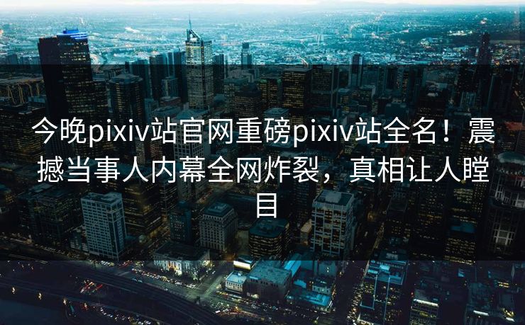 今晚pixiv站官网重磅pixiv站全名！震撼当事人内幕全网炸裂，真相让人瞠目