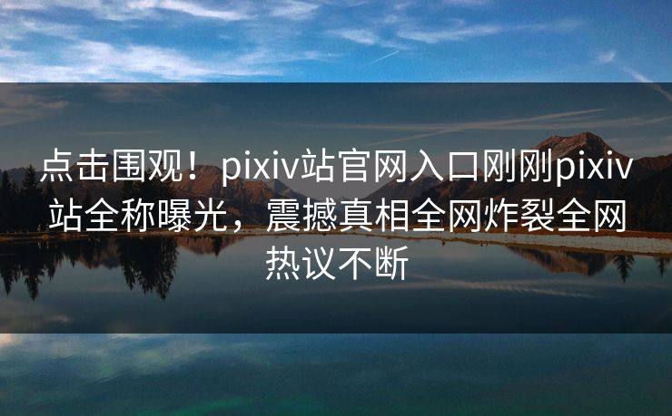 点击围观！pixiv站官网入口刚刚pixiv站全称曝光，震撼真相全网炸裂全网热议不断