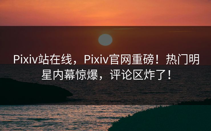Pixiv站在线，Pixiv官网重磅！热门明星内幕惊爆，评论区炸了！