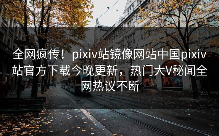 全网疯传！pixiv站镜像网站中国pixiv站官方下载今晚更新，热门大V秘闻全网热议不断