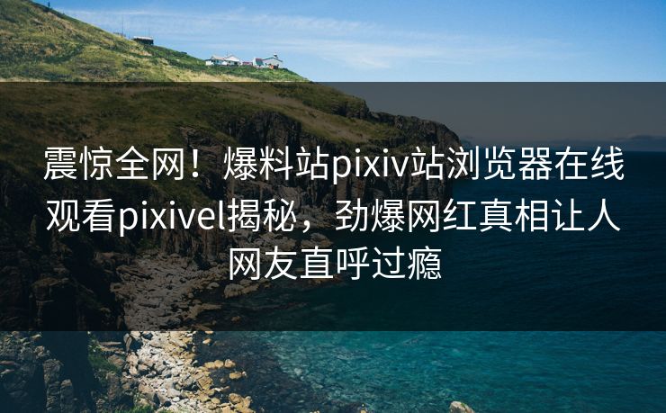 震惊全网！爆料站pixiv站浏览器在线观看pixivel揭秘，劲爆网红真相让人网友直呼过瘾