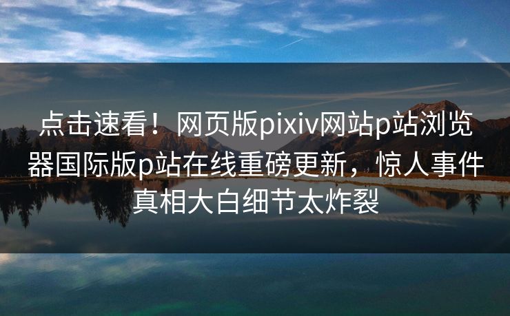 点击速看！网页版pixiv网站p站浏览器国际版p站在线重磅更新，惊人事件真相大白细节太炸裂