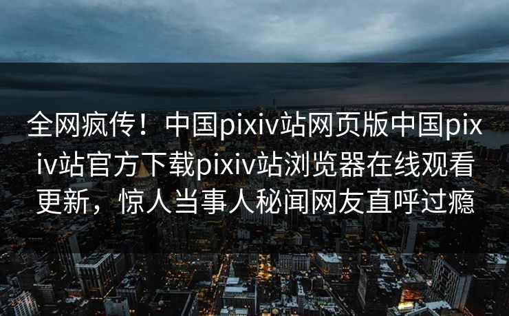 全网疯传！中国pixiv站网页版中国pixiv站官方下载pixiv站浏览器在线观看更新，惊人当事人秘闻网友直呼过瘾