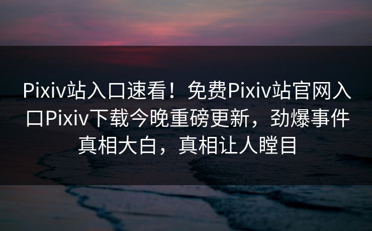 Pixiv站入口速看！免费Pixiv站官网入口Pixiv下载今晚重磅更新，劲爆事件真相大白，真相让人瞠目