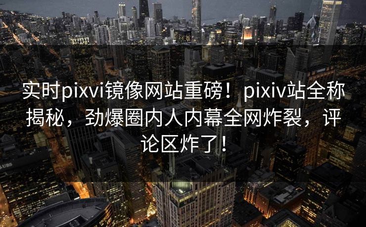 实时pixvi镜像网站重磅！pixiv站全称揭秘，劲爆圈内人内幕全网炸裂，评论区炸了！