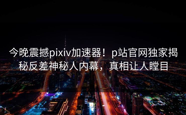 今晚震撼pixiv加速器！p站官网独家揭秘反差神秘人内幕，真相让人瞠目