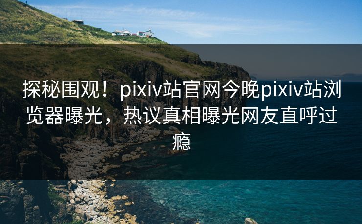 探秘围观！pixiv站官网今晚pixiv站浏览器曝光，热议真相曝光网友直呼过瘾