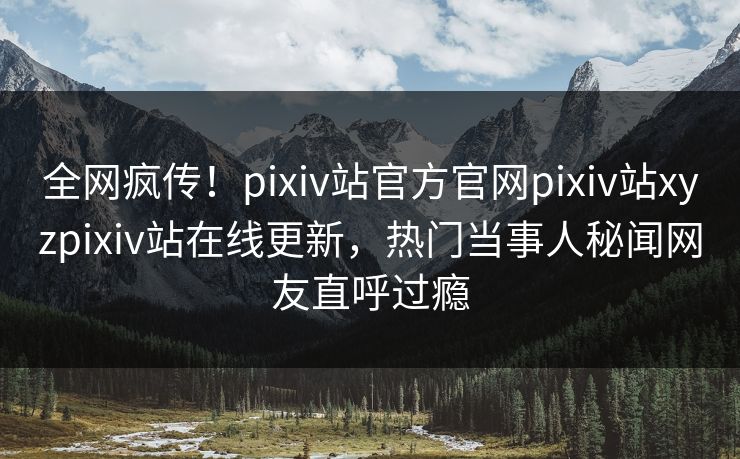 全网疯传！pixiv站官方官网pixiv站xyzpixiv站在线更新，热门当事人秘闻网友直呼过瘾