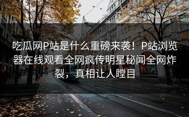 吃瓜网P站是什么重磅来袭！P站浏览器在线观看全网疯传明星秘闻全网炸裂，真相让人瞠目