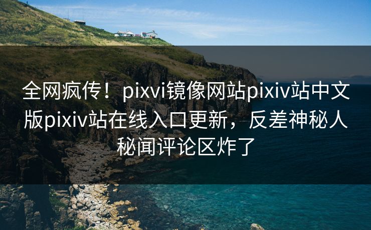 全网疯传！pixvi镜像网站pixiv站中文版pixiv站在线入口更新，反差神秘人秘闻评论区炸了