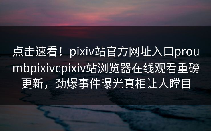 点击速看！pixiv站官方网址入口proumbpixivcpixiv站浏览器在线观看重磅更新，劲爆事件曝光真相让人瞠目
