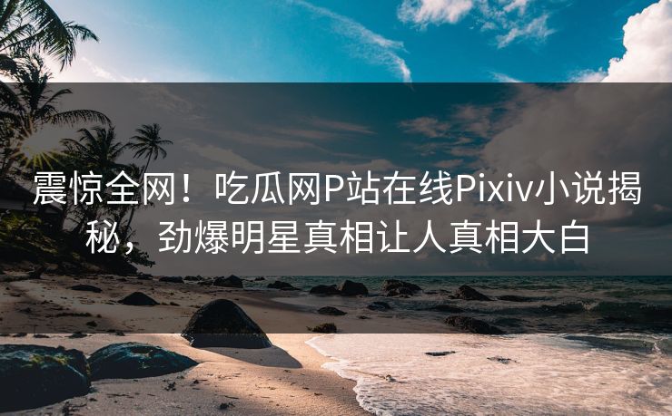 震惊全网！吃瓜网P站在线Pixiv小说揭秘，劲爆明星真相让人真相大白