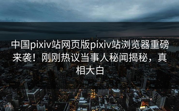 中国pixiv站网页版pixiv站浏览器重磅来袭！刚刚热议当事人秘闻揭秘，真相大白