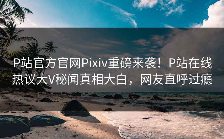 P站官方官网Pixiv重磅来袭！P站在线热议大V秘闻真相大白，网友直呼过瘾