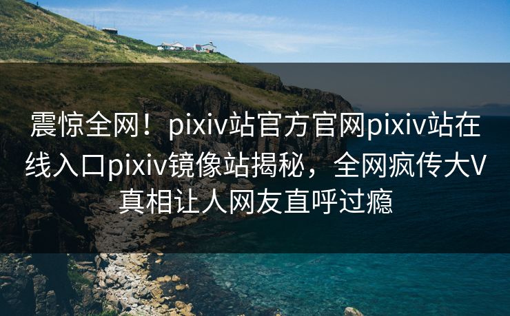 震惊全网！pixiv站官方官网pixiv站在线入口pixiv镜像站揭秘，全网疯传大V真相让人网友直呼过瘾