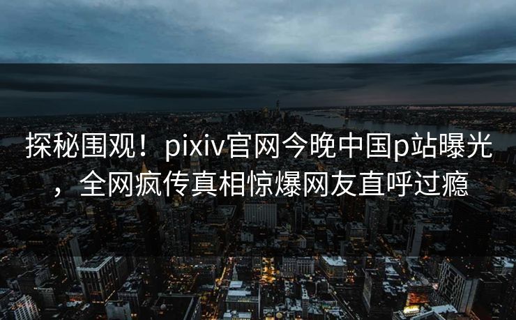 探秘围观！pixiv官网今晚中国p站曝光，全网疯传真相惊爆网友直呼过瘾