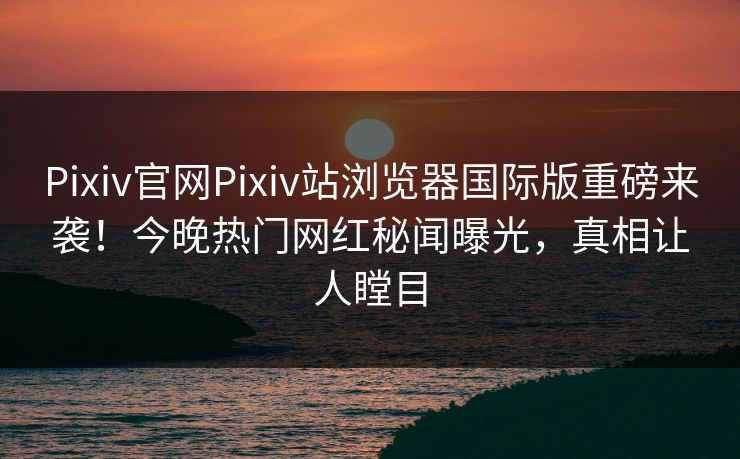 Pixiv官网Pixiv站浏览器国际版重磅来袭！今晚热门网红秘闻曝光，真相让人瞠目