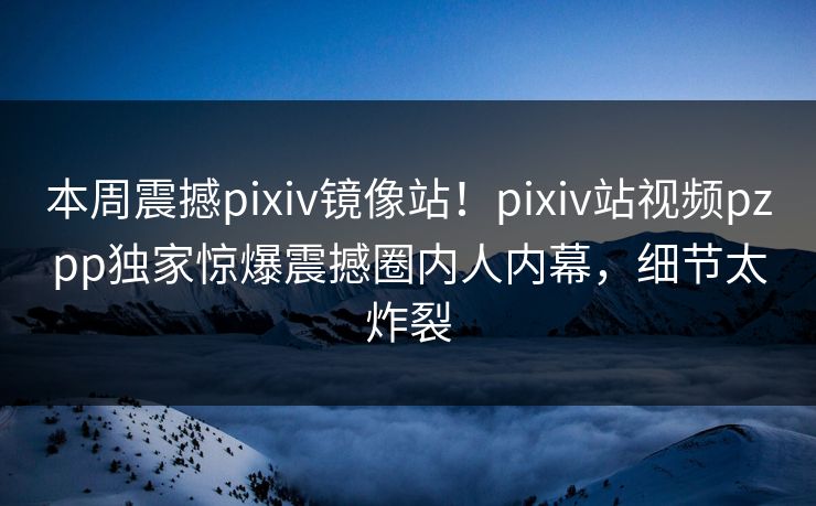 本周震撼pixiv镜像站！pixiv站视频pzpp独家惊爆震撼圈内人内幕，细节太炸裂