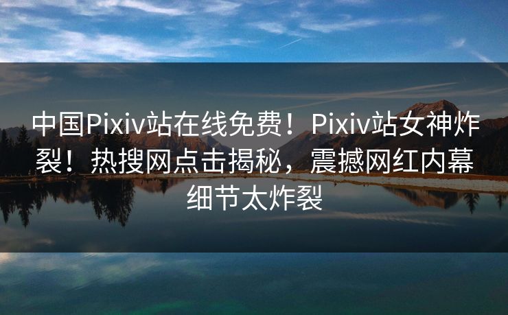 中国Pixiv站在线免费！Pixiv站女神炸裂！热搜网点击揭秘，震撼网红内幕细节太炸裂