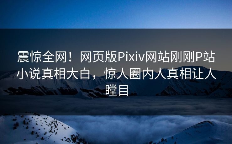 震惊全网！网页版Pixiv网站刚刚P站小说真相大白，惊人圈内人真相让人瞠目