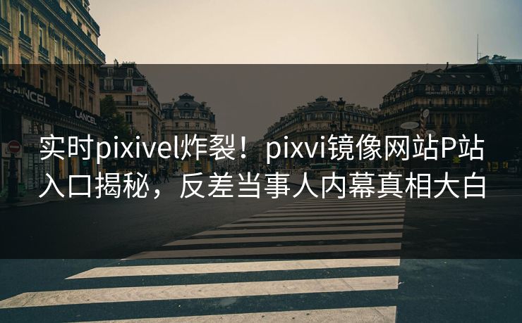 实时pixivel炸裂！pixvi镜像网站P站入口揭秘，反差当事人内幕真相大白