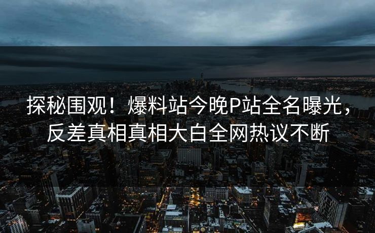 探秘围观！爆料站今晚P站全名曝光，反差真相真相大白全网热议不断