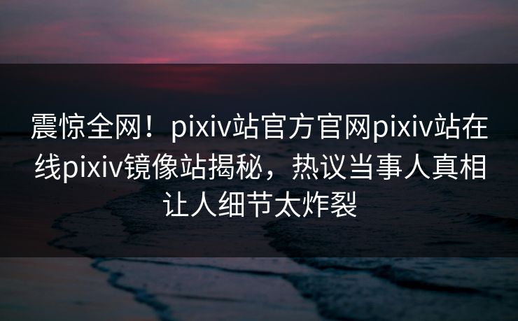 震惊全网！pixiv站官方官网pixiv站在线pixiv镜像站揭秘，热议当事人真相让人细节太炸裂