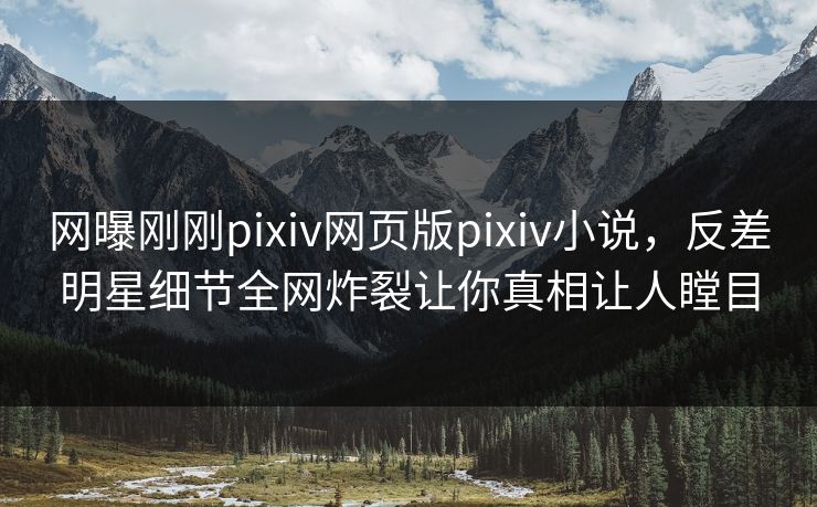 网曝刚刚pixiv网页版pixiv小说，反差明星细节全网炸裂让你真相让人瞠目