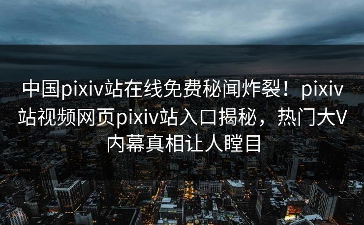 中国pixiv站在线免费秘闻炸裂！pixiv站视频网页pixiv站入口揭秘，热门大V内幕真相让人瞠目