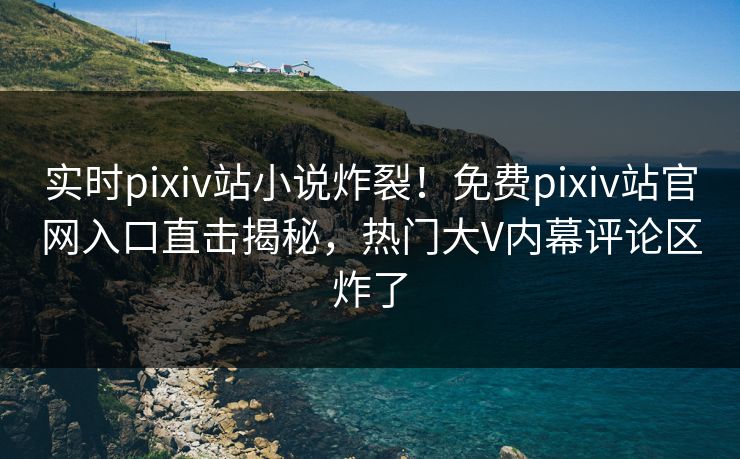 实时pixiv站小说炸裂！免费pixiv站官网入口直击揭秘，热门大V内幕评论区炸了