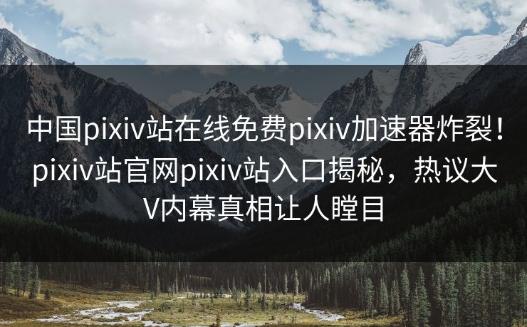 中国pixiv站在线免费pixiv加速器炸裂！pixiv站官网pixiv站入口揭秘，热议大V内幕真相让人瞠目