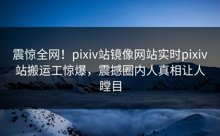震惊全网！pixiv站镜像网站实时pixiv站搬运工惊爆，震撼圈内人真相让人瞠目