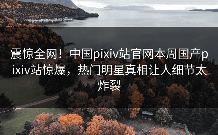 震惊全网！中国pixiv站官网本周国产pixiv站惊爆，热门明星真相让人细节太炸裂