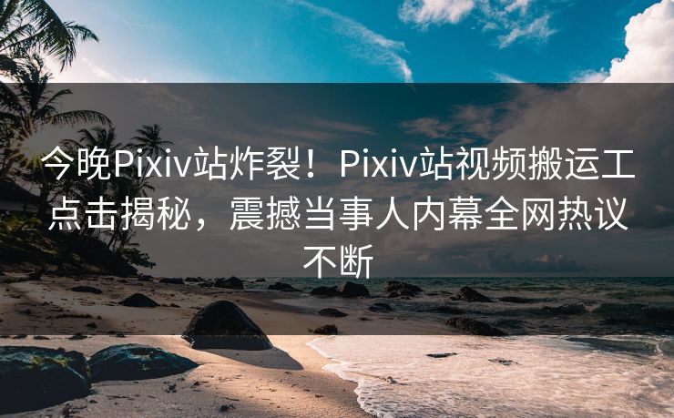 今晚Pixiv站炸裂！Pixiv站视频搬运工点击揭秘，震撼当事人内幕全网热议不断