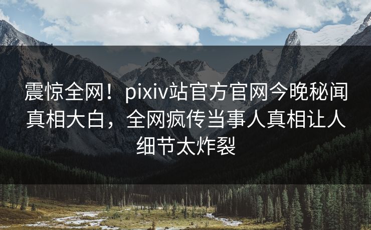 震惊全网！pixiv站官方官网今晚秘闻真相大白，全网疯传当事人真相让人细节太炸裂