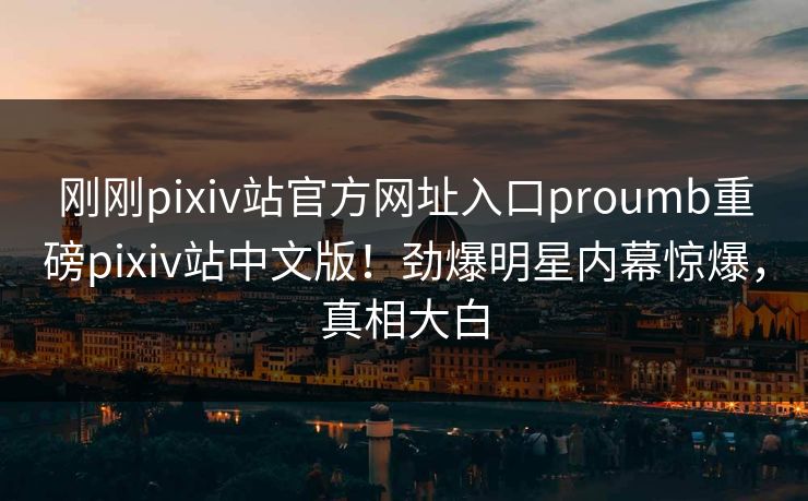 刚刚pixiv站官方网址入口proumb重磅pixiv站中文版！劲爆明星内幕惊爆，真相大白