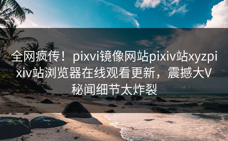 全网疯传！pixvi镜像网站pixiv站xyzpixiv站浏览器在线观看更新，震撼大V秘闻细节太炸裂