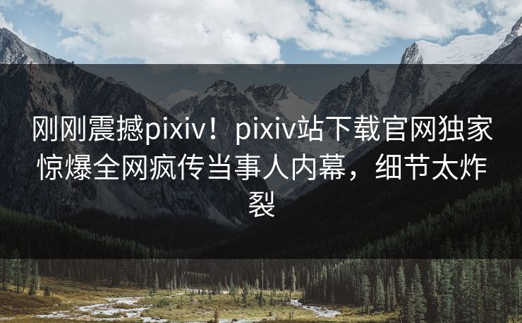 刚刚震撼pixiv！pixiv站下载官网独家惊爆全网疯传当事人内幕，细节太炸裂