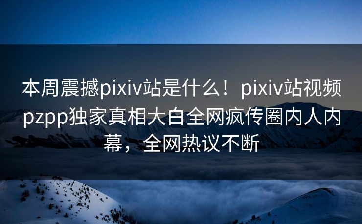 本周震撼pixiv站是什么！pixiv站视频pzpp独家真相大白全网疯传圈内人内幕，全网热议不断
